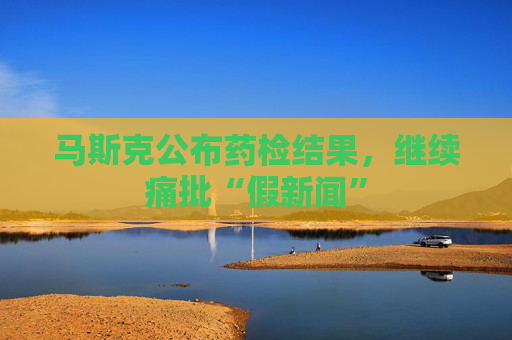 马斯克公布药检结果，继续痛批“假新闻”