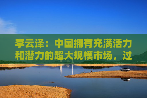 李云泽：中国拥有充满活力和潜力的超大规模市场，过去是、现在是、将来也必然是全球金融机构展业兴业的沃土