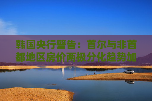 韩国央行警告：首尔与非首都地区房价两极分化趋势加剧