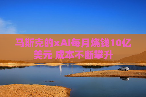 马斯克的xAI每月烧钱10亿美元 成本不断攀升