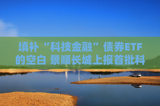 填补“科技金融”债券ETF的空白 景顺长城上报首批科创债ETF