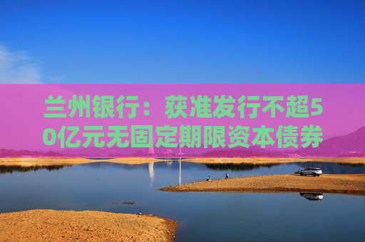 兰州银行：获准发行不超50亿元无固定期限资本债券