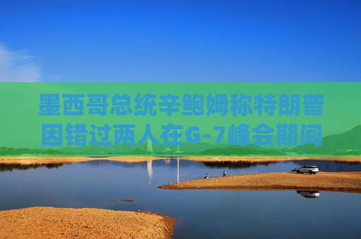墨西哥总统辛鲍姆称特朗普因错过两人在G-7峰会期间的双边会晤而致歉