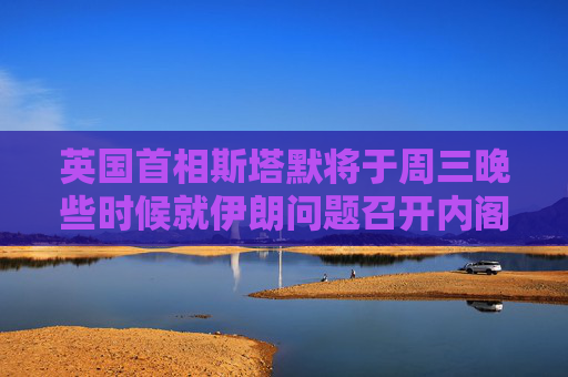 英国首相斯塔默将于周三晚些时候就伊朗问题召开内阁办公厅简报室会议