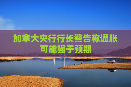 加拿大央行行长警告称通胀可能强于预期