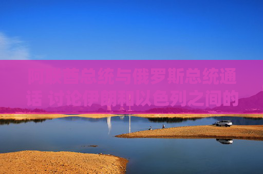 阿联酋总统与俄罗斯总统通话 讨论伊朗和以色列之间的冲突