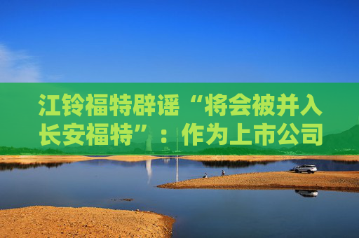 江铃福特辟谣“将会被并入长安福特”：作为上市公司目前没有资产重组整合的相关计划