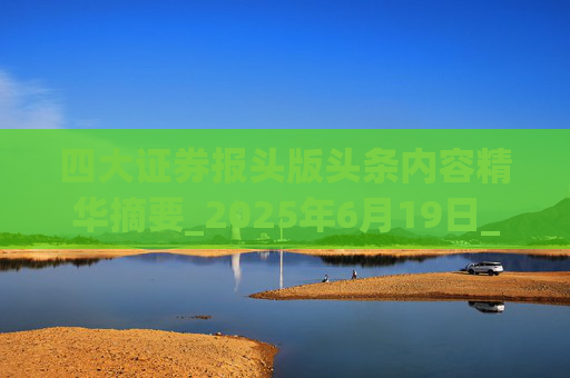 四大证券报头版头条内容精华摘要_2025年6月19日_财经新闻
