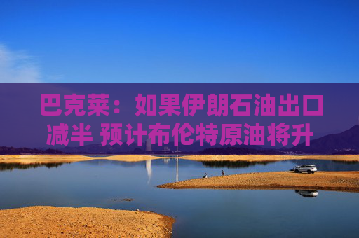 巴克莱：如果伊朗石油出口减半 预计布伦特原油将升至每桶85美元
