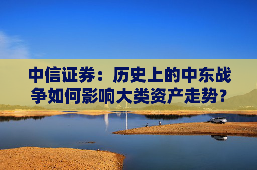 中信证券：历史上的中东战争如何影响大类资产走势？