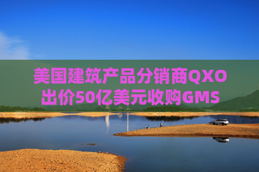 美国建筑产品分销商QXO出价50亿美元收购GMS