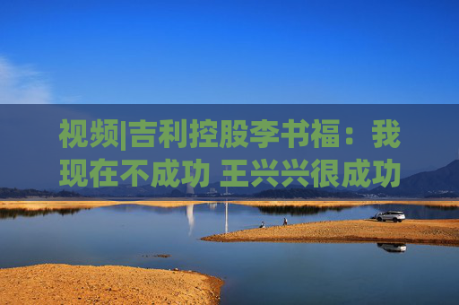 视频|吉利控股李书福：我现在不成功 王兴兴很成功