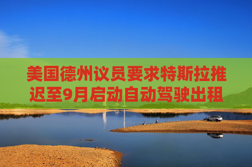 美国德州议员要求特斯拉推迟至9月启动自动驾驶出租车服务