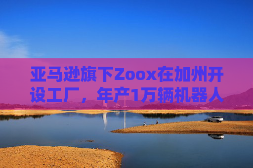 亚马逊旗下Zoox在加州开设工厂，年产1万辆机器人出租车