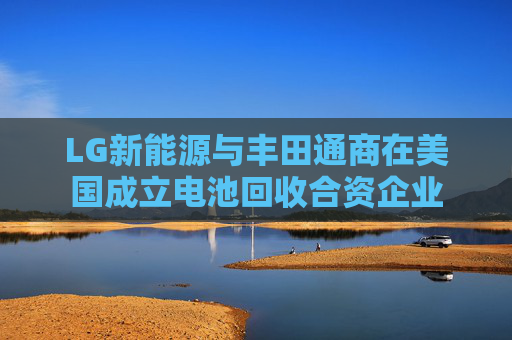 LG新能源与丰田通商在美国成立电池回收合资企业