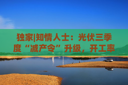 独家|知情人士：光伏三季度“减产令”升级，开工率环降10%、低价销售将审计核查