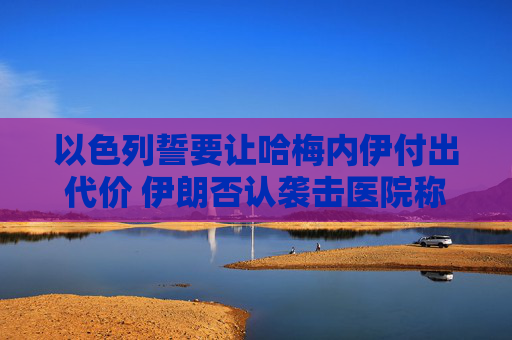 以色列誓要让哈梅内伊付出代价 伊朗否认袭击医院称精准打击以情报中心