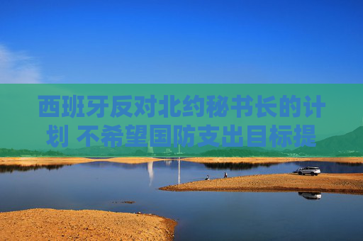 西班牙反对北约秘书长的计划 不希望国防支出目标提高至GDP 5%