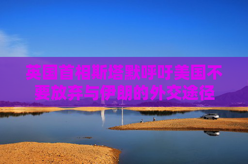 英国首相斯塔默呼吁美国不要放弃与伊朗的外交途径