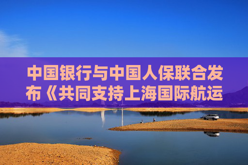 中国银行与中国人保联合发布《共同支持上海国际航运中心建设行动方案》