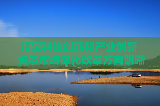锚定科技创新和产业创新  资本市场深化改革方向明晰