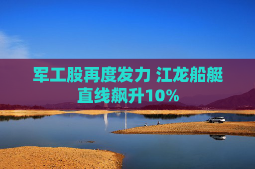 军工股再度发力 江龙船艇直线飙升10%