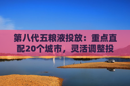 第八代五粮液投放：重点直配20个城市，灵活调整投放量