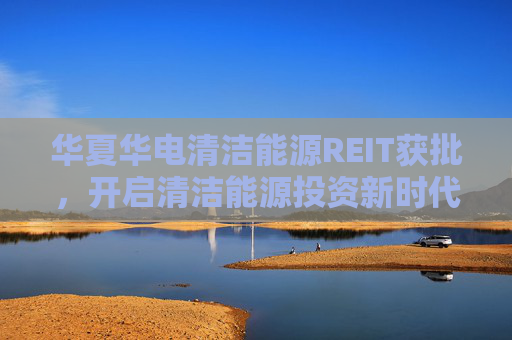 华夏华电清洁能源REIT获批，开启清洁能源投资新时代