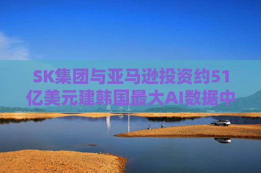 SK集团与亚马逊投资约51亿美元建韩国最大AI数据中心