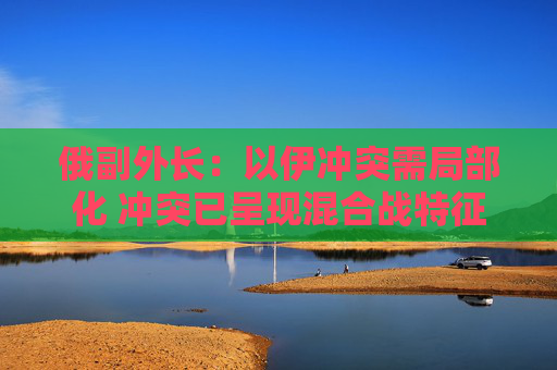 俄副外长：以伊冲突需局部化 冲突已呈现混合战特征