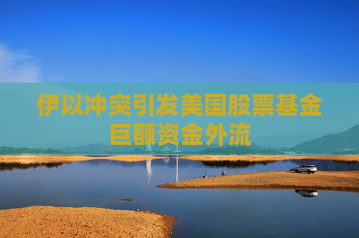 伊以冲突引发美国股票基金巨额资金外流