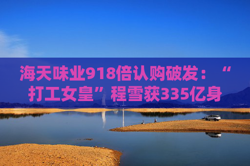 海天味业918倍认购破发：“打工女皇”程雪获335亿身家，募资超百亿港元拓展海外