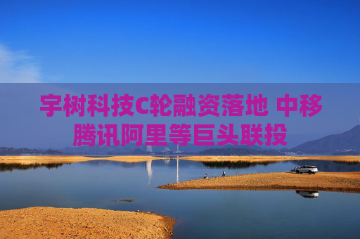 宇树科技C轮融资落地 中移腾讯阿里等巨头联投