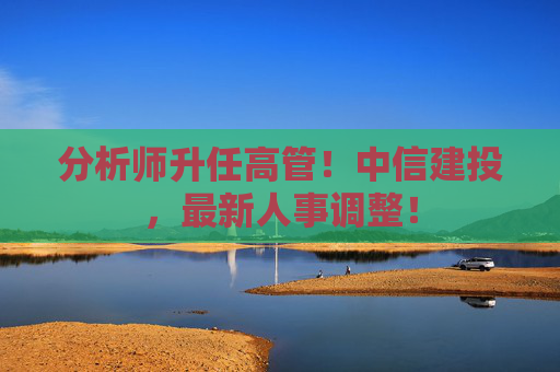 分析师升任高管！中信建投，最新人事调整！