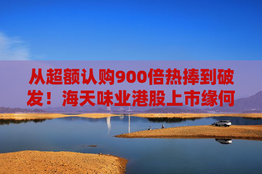 从超额认购900倍热捧到破发！海天味业港股上市缘何遇冷？背后的市场密码是什么？四大原因找到了
