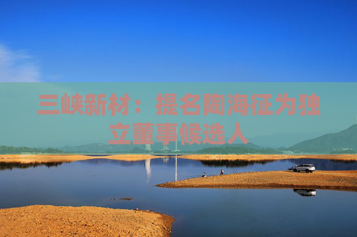 三峡新材：提名陶海征为独立董事候选人