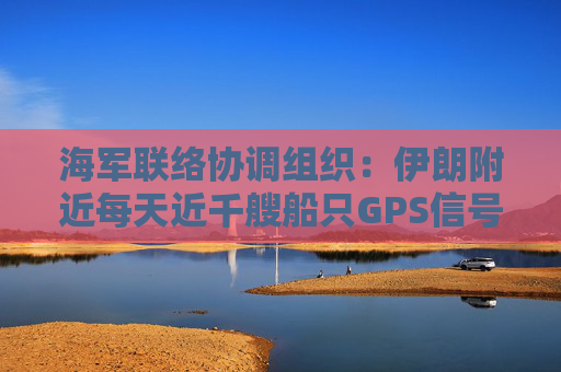 海军联络协调组织：伊朗附近每天近千艘船只GPS信号受干扰