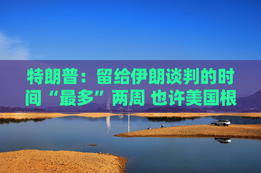 特朗普：留给伊朗谈判的时间“最多”两周 也许美国根本无需介入冲突