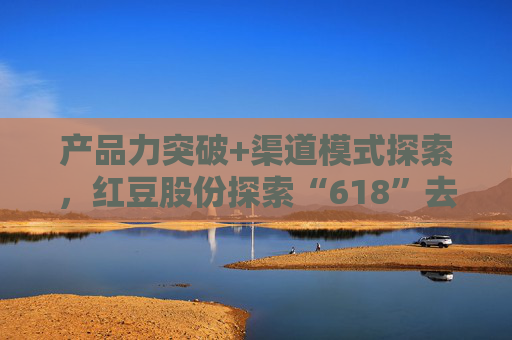 产品力突破+渠道模式探索，红豆股份探索“618”去内卷化