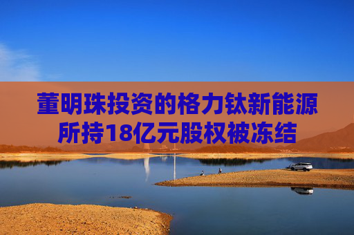 董明珠投资的格力钛新能源所持18亿元股权被冻结