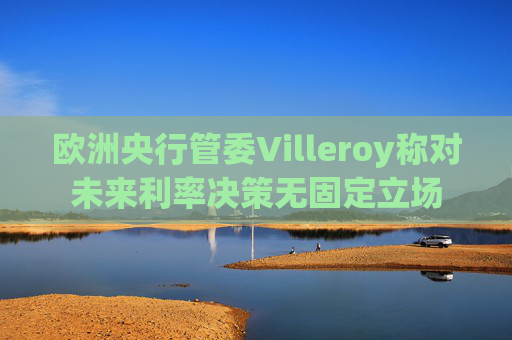 欧洲央行管委Villeroy称对未来利率决策无固定立场