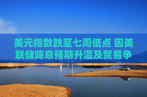 美元指数跌至七周低点 因美联储降息预期升温及贸易争端形势不明