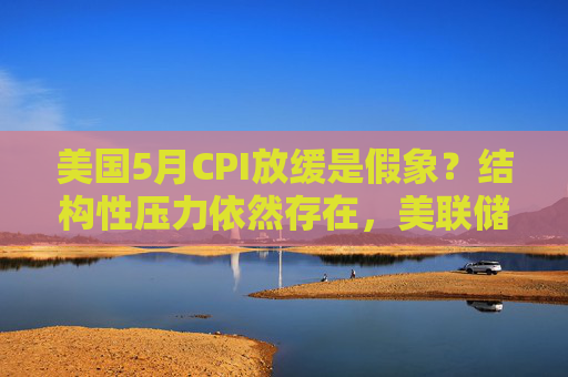 美国5月CPI放缓是假象？结构性压力依然存在，美联储今夏或持观望模式