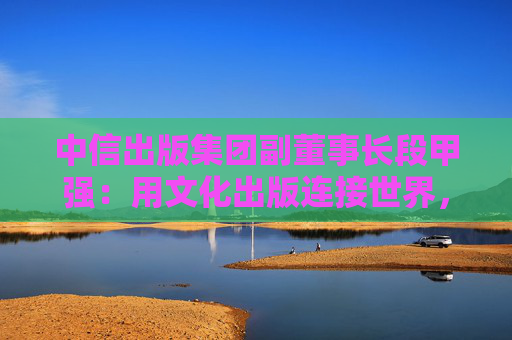 中信出版集团副董事长段甲强：用文化出版连接世界，中信出版的三种打开方式