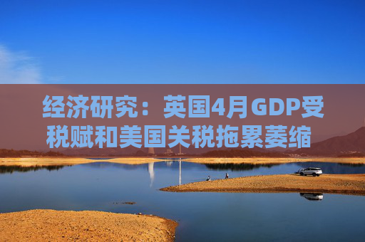 经济研究：英国4月GDP受税赋和美国关税拖累萎缩 未来增长料放缓