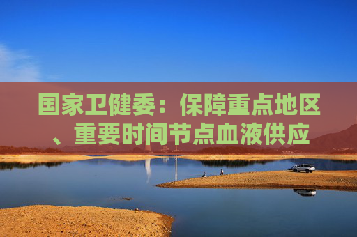 国家卫健委：保障重点地区、重要时间节点血液供应