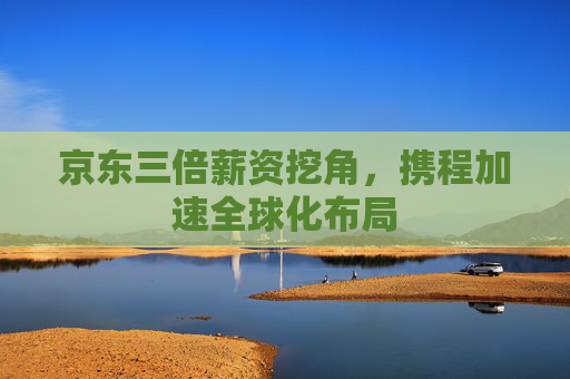 京东三倍薪资挖角，携程加速全球化布局