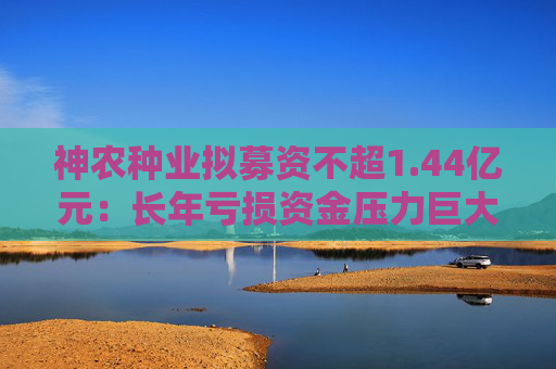 神农种业拟募资不超1.44亿元：长年亏损资金压力巨大 逆势扩张会带来什么后果？