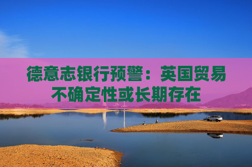 德意志银行预警：英国贸易不确定性或长期存在