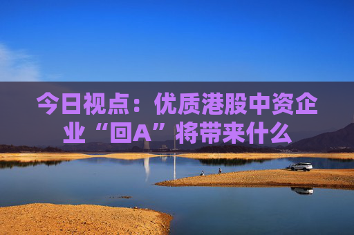 今日视点：优质港股中资企业“回A”将带来什么